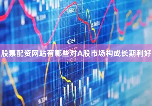 股票配资网站有哪些对A股市场构成长期利好
