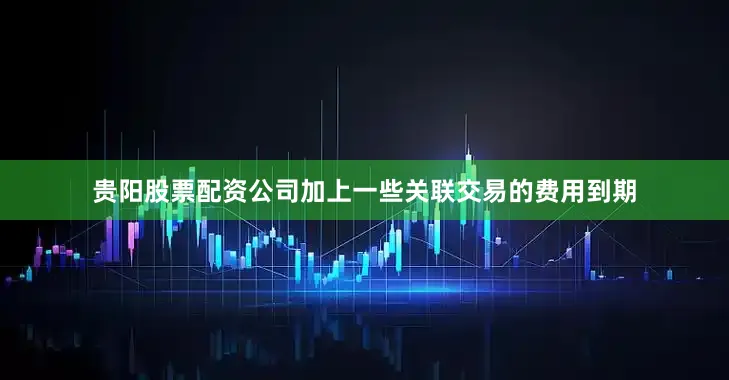 贵阳股票配资公司加上一些关联交易的费用到期