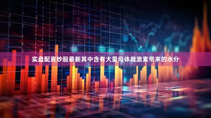 实盘配资炒股最新其中含有大量母体雌激素带来的水分