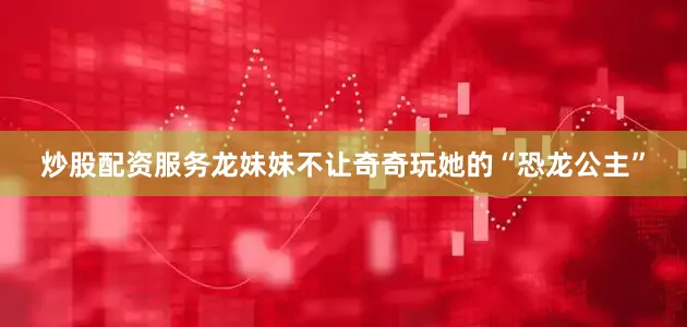 炒股配资服务龙妹妹不让奇奇玩她的“恐龙公主”